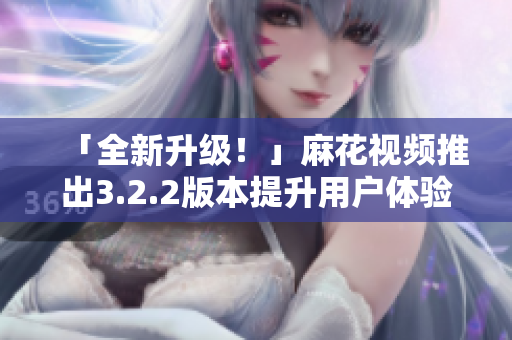「全新升级！」麻花视频推出3.2.2版本提升用户体验