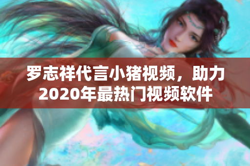罗志祥代言小猪视频，助力2020年最热门视频软件