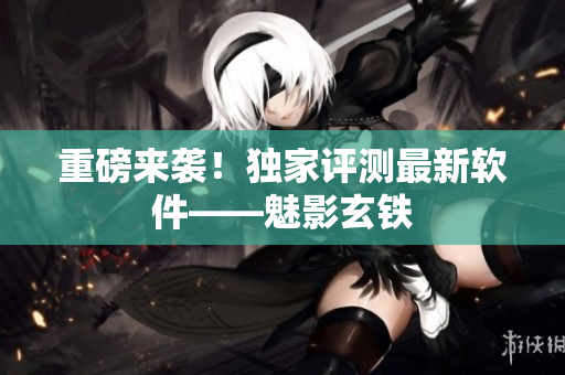 重磅来袭！独家评测最新软件——魅影玄铁