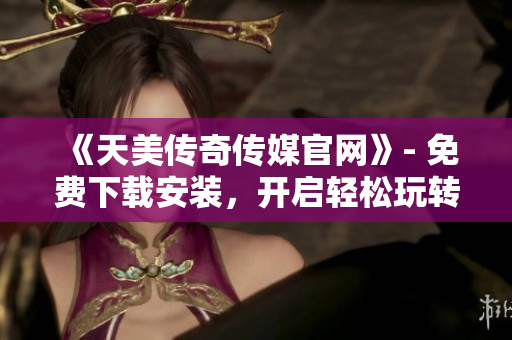 《天美传奇传媒官网》- 免费下载安装，开启轻松玩转软件之旅