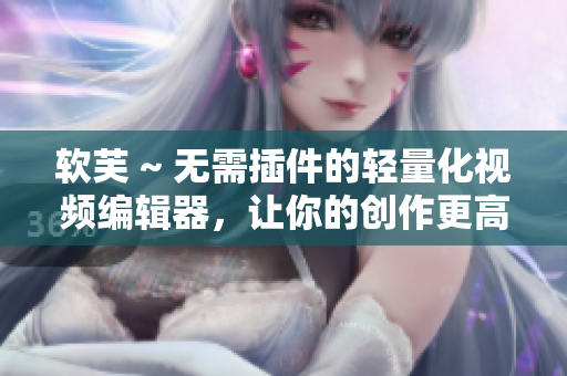 软芙 ~ 无需插件的轻量化视频编辑器，让你的创作更高效