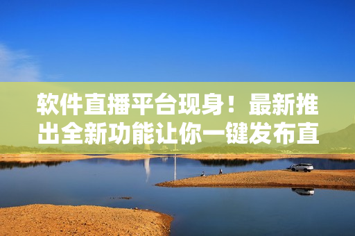 软件直播平台现身！最新推出全新功能让你一键发布直播
