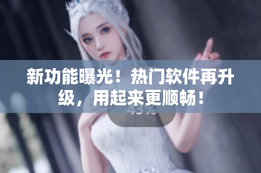 新功能曝光！热门软件再升级，用起来更顺畅！