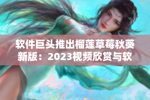 软件巨头推出榴莲草莓秋葵新版：2023视频欣赏与软件升级
