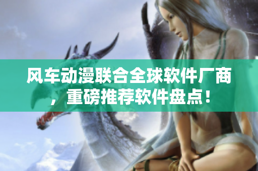 风车动漫联合全球软件厂商，重磅推荐软件盘点！