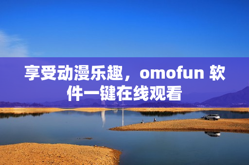享受动漫乐趣，omofun 软件一键在线观看