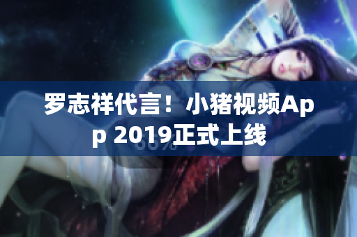罗志祥代言！小猪视频App 2019正式上线
