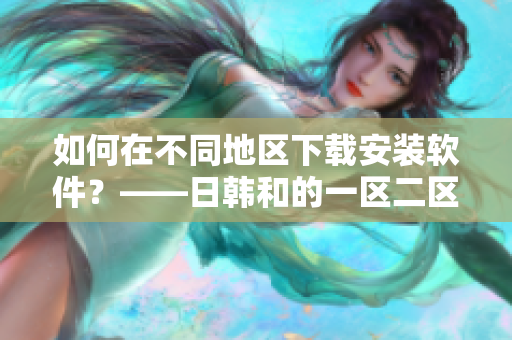 如何在不同地区下载安装软件？——日韩和的一区二区区别解析