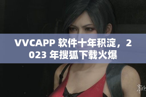VVCAPP 软件十年积淀，2023 年搜狐下载火爆