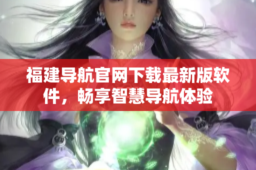 福建导航官网下载最新版软件，畅享智慧导航体验