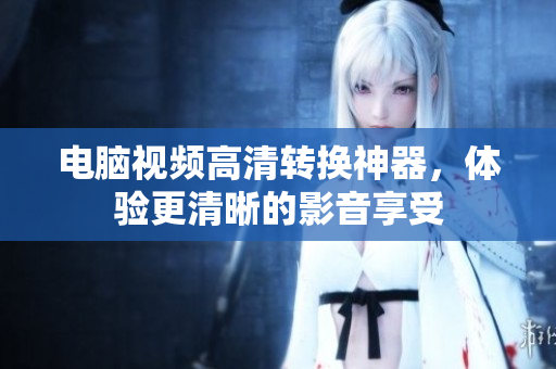 电脑视频高清转换神器，体验更清晰的影音享受