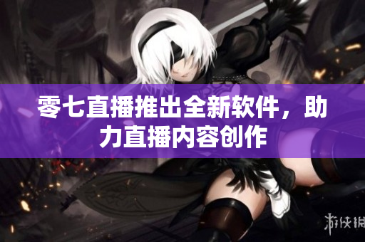 零七直播推出全新软件，助力直播内容创作