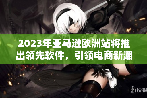 2023年亚马逊欧洲站将推出领先软件，引领电商新潮流