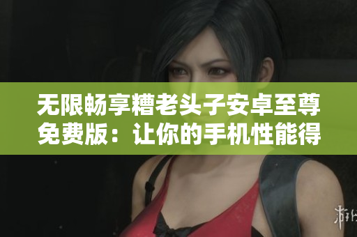无限畅享糟老头子安卓至尊免费版：让你的手机性能得到升华