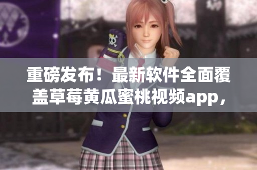 重磅发布！最新软件全面覆盖草莓黄瓜蜜桃视频app，不容错过！