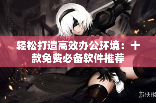 轻松打造高效办公环境：十款免费必备软件推荐