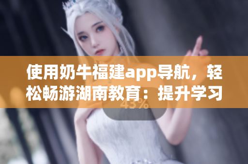 使用奶牛福建app导航，轻松畅游湖南教育：提升学习效率