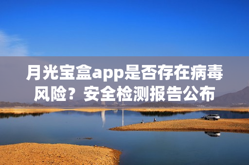 月光宝盒app是否存在病毒风险？安全检测报告公布