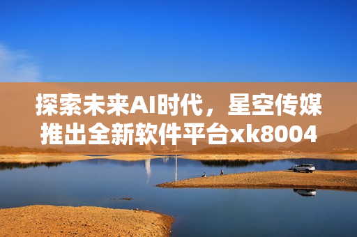 探索未来AI时代，星空传媒推出全新软件平台xk8004
