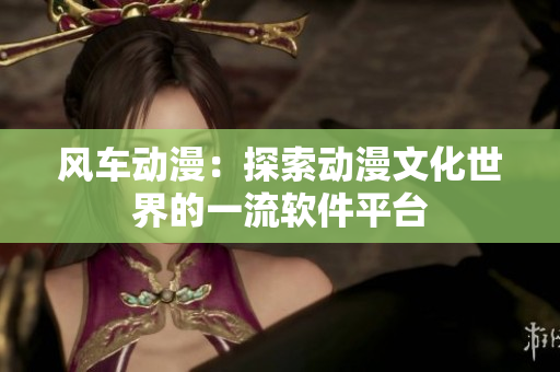 风车动漫：探索动漫文化世界的一流软件平台
