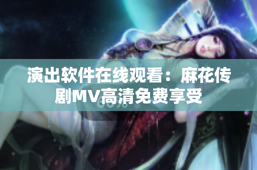 演出软件在线观看：麻花传剧MV高清免费享受