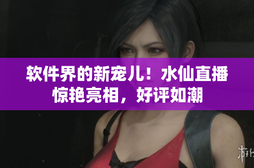 软件界的新宠儿！水仙直播惊艳亮相，好评如潮
