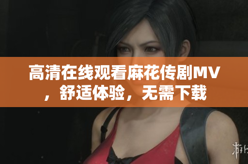 高清在线观看麻花传剧MV，舒适体验，无需下载