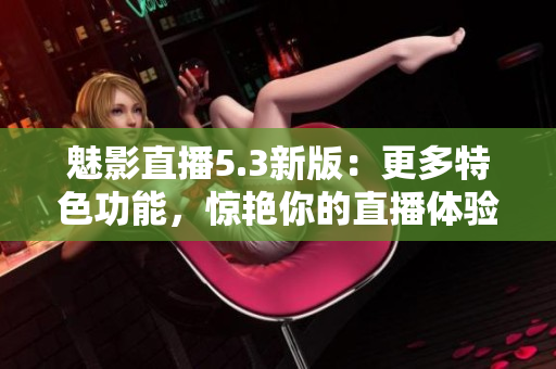 魅影直播5.3新版：更多特色功能，惊艳你的直播体验！