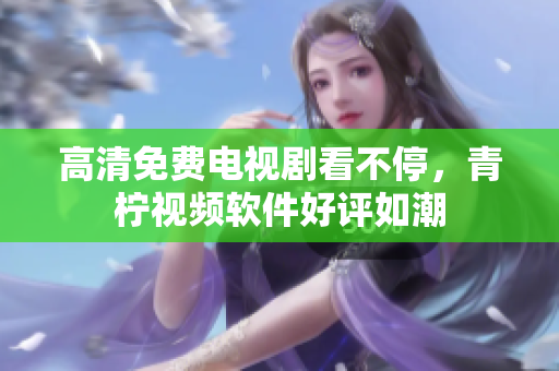 高清免费电视剧看不停，青柠视频软件好评如潮