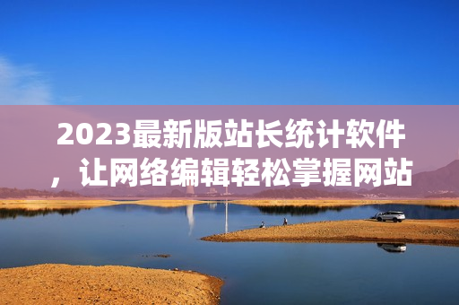 2023最新版站长统计软件，让网络编辑轻松掌握网站数据