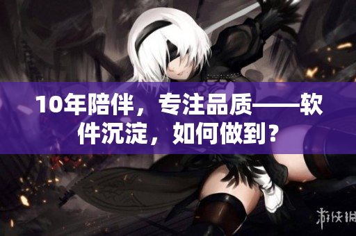 10年陪伴，专注品质——软件沉淀，如何做到？