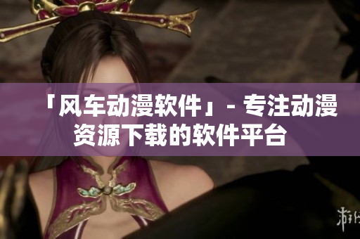 「风车动漫软件」- 专注动漫资源下载的软件平台